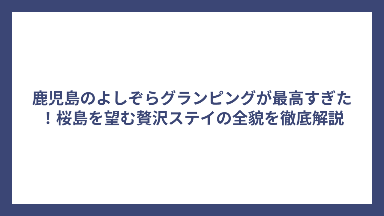 鹿児島のよしぞらグランピングが最高すぎた！桜島を望む贅沢ステイの全貌を徹底解説