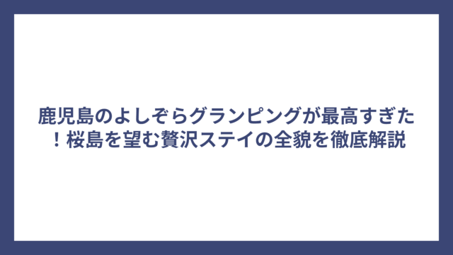 鹿児島のよしぞらグランピングが最高すぎた！桜島を望む贅沢ステイの全貌を徹底解説