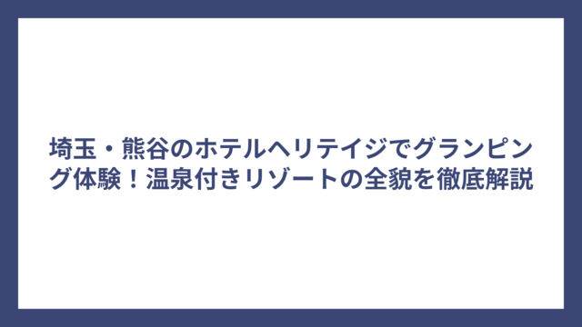 埼玉・熊谷のホテルヘリテイジでグランピング体験！温泉付きリゾートの全貌を徹底解説