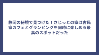 静岡の秘境で見つけた！さじっとの家は古民家カフェとグランピングを同時に楽しめる最高のスポットだった