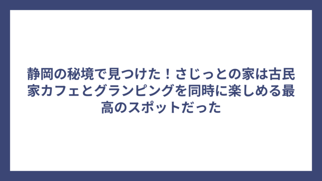 静岡の秘境で見つけた！さじっとの家は古民家カフェとグランピングを同時に楽しめる最高のスポットだった