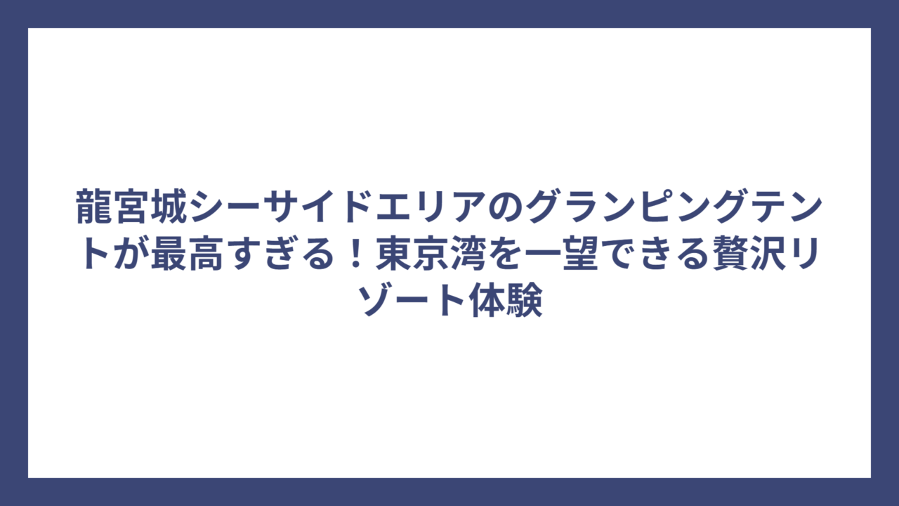 龍宮城シーサイドエリアのグランピングテントが最高すぎる！東京湾を一望できる贅沢リゾート体験