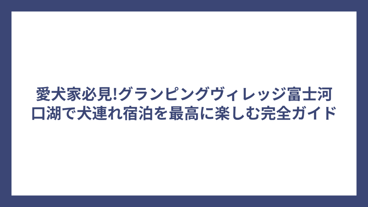 愛犬家必見!グランピングヴィレッジ富士河口湖で犬連れ宿泊を最高に楽しむ完全ガイド