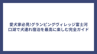 愛犬家必見!グランピングヴィレッジ富士河口湖で犬連れ宿泊を最高に楽しむ完全ガイド