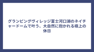 グランピングヴィレッジ富士河口湖のネイチャードームで叶う、大自然に抱かれる極上の休日