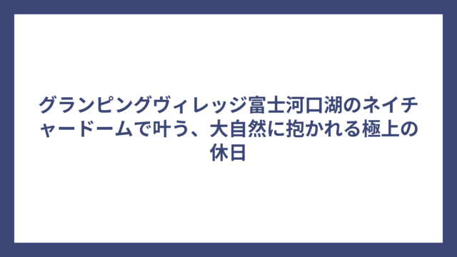 グランピングヴィレッジ富士河口湖のネイチャードームで叶う、大自然に抱かれる極上の休日