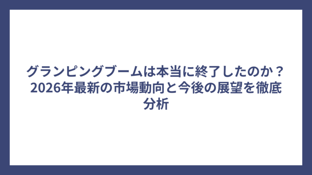 グランピングブームは本当に終了したのか？2026年最新の市場動向と今後の展望を徹底分析