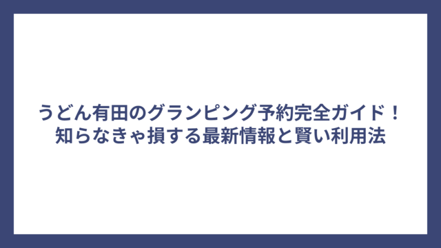 うどん有田のグランピング予約完全ガイド！知らなきゃ損する最新情報と賢い利用法