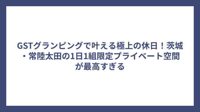 GSTグランピングで叶える極上の休日！茨城・常陸太田の1日1組限定プライベート空間が最高すぎる