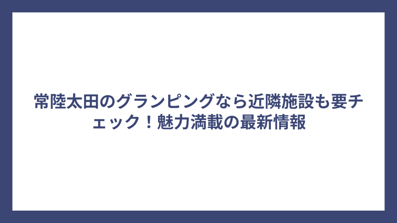 常陸太田のグランピングなら近隣施設も要チェック！魅力満載の最新情報
