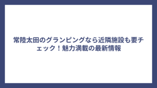 常陸太田のグランピングなら近隣施設も要チェック！魅力満載の最新情報