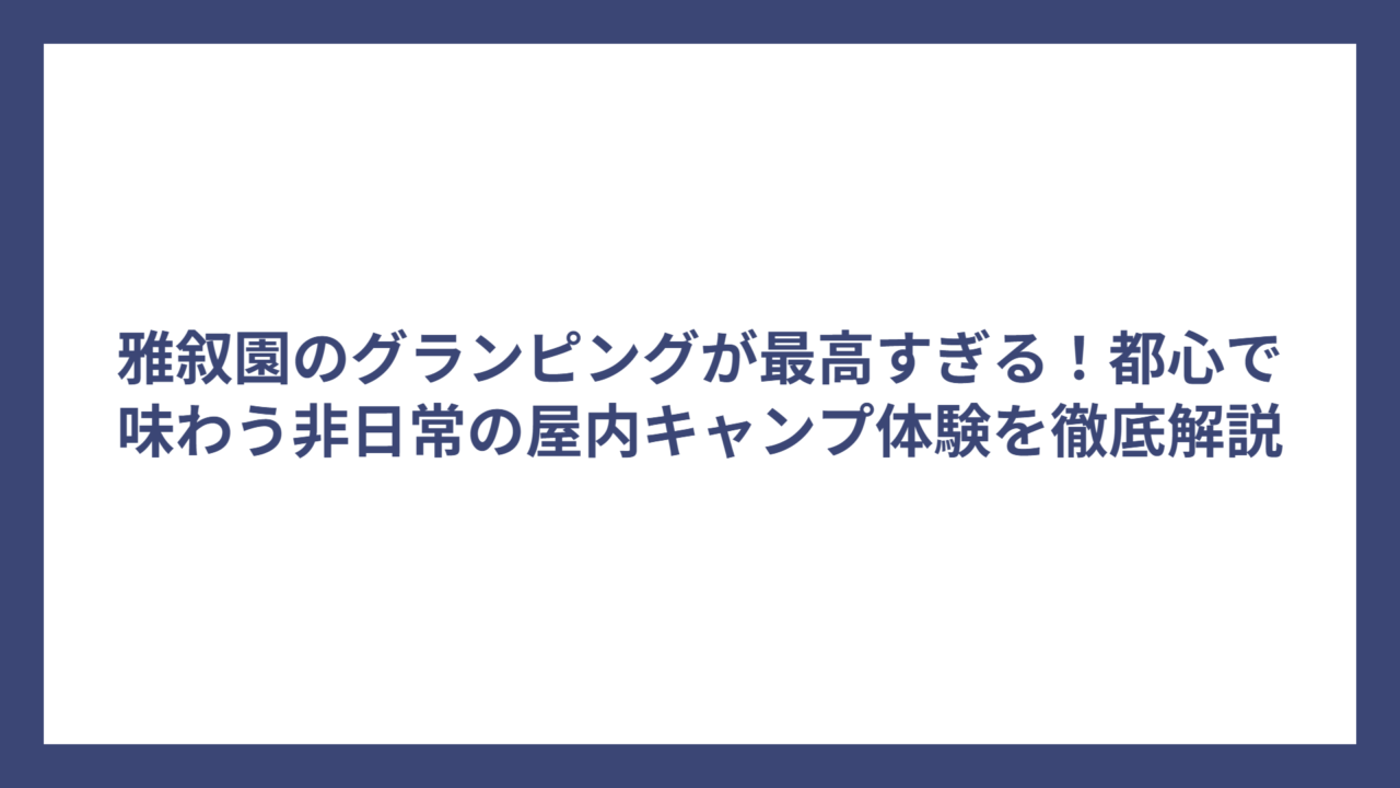 雅叙園のグランピングが最高すぎる！都心で味わう非日常の屋内キャンプ体験を徹底解説