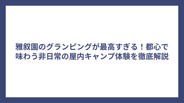 雅叙園のグランピングが最高すぎる！都心で味わう非日常の屋内キャンプ体験を徹底解説