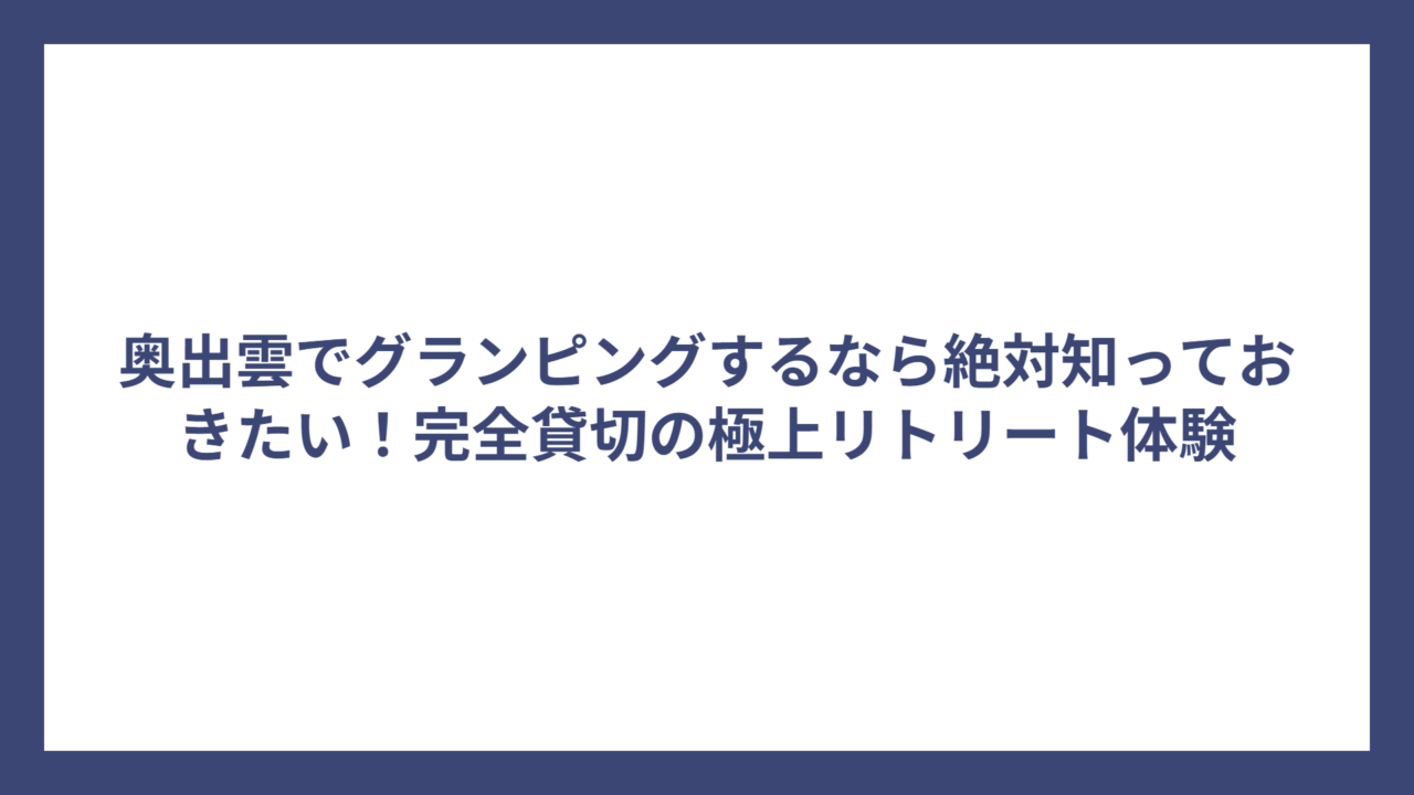 奥出雲でグランピングするなら絶対知っておきたい！完全貸切の極上リトリート体験