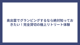 奥出雲でグランピングするなら絶対知っておきたい！完全貸切の極上リトリート体験