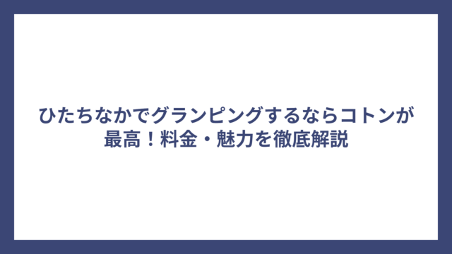 ひたちなかでグランピングするならコトンが最高！料金・魅力を徹底解説