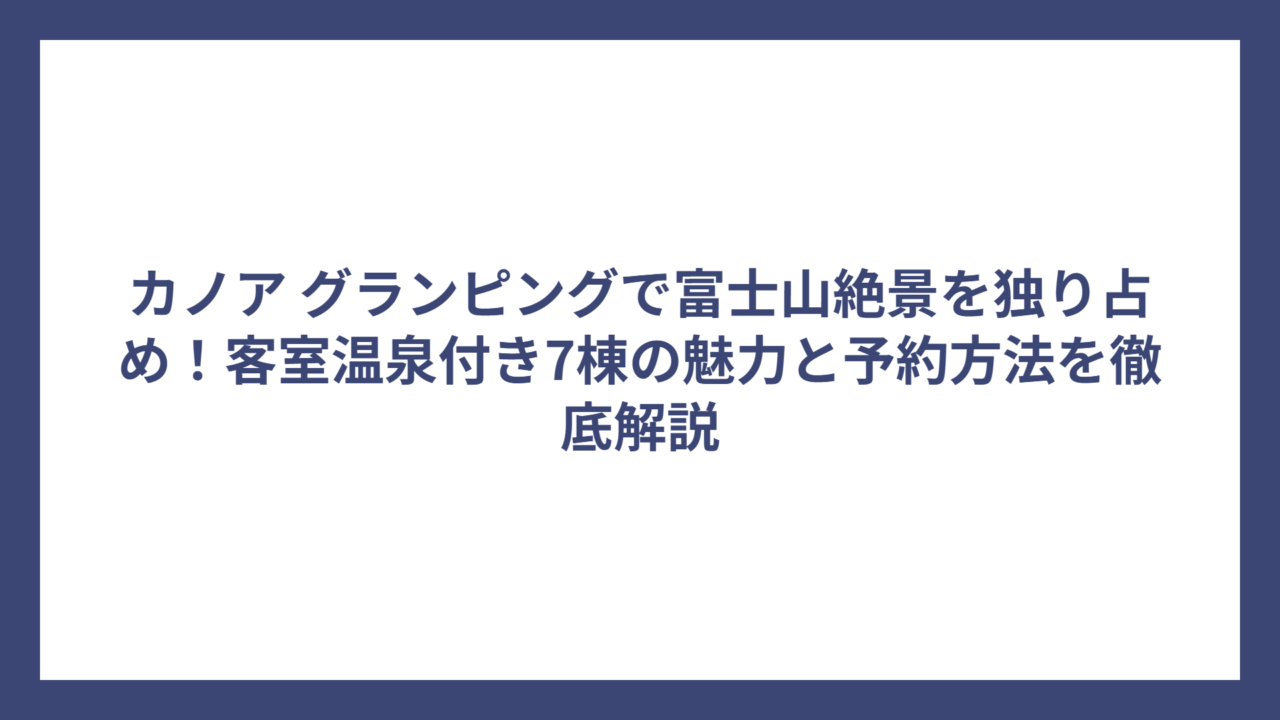カノア グランピングで富士山絶景を独り占め！客室温泉付き7棟の魅力と予約方法を徹底解説