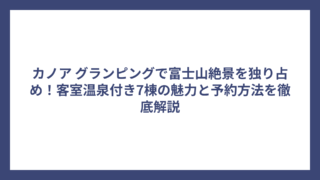 カノア グランピングで富士山絶景を独り占め！客室温泉付き7棟の魅力と予約方法を徹底解説
