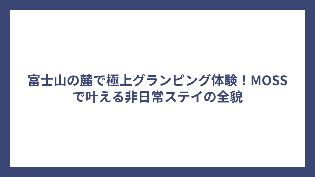 富士山の麓で極上グランピング体験！MOSSで叶える非日常ステイの全貌
