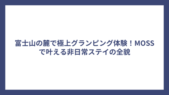 富士山の麓で極上グランピング体験！MOSSで叶える非日常ステイの全貌