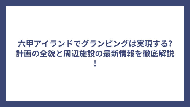 六甲アイランドでグランピングは実現する?計画の全貌と周辺施設の最新情報を徹底解説!