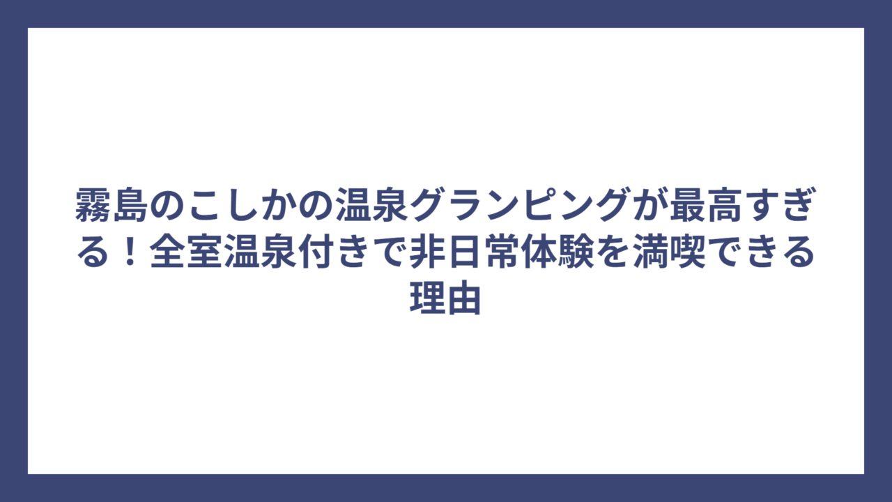 霧島のこしかの温泉グランピングが最高すぎる！全室温泉付きで非日常体験を満喫できる理由