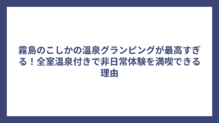 霧島のこしかの温泉グランピングが最高すぎる！全室温泉付きで非日常体験を満喫できる理由