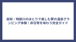 高知・物部川のほとりで楽しむ夢の温泉グランピング体験！非日常を味わう完全ガイド