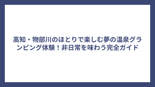 高知・物部川のほとりで楽しむ夢の温泉グランピング体験！非日常を味わう完全ガイド