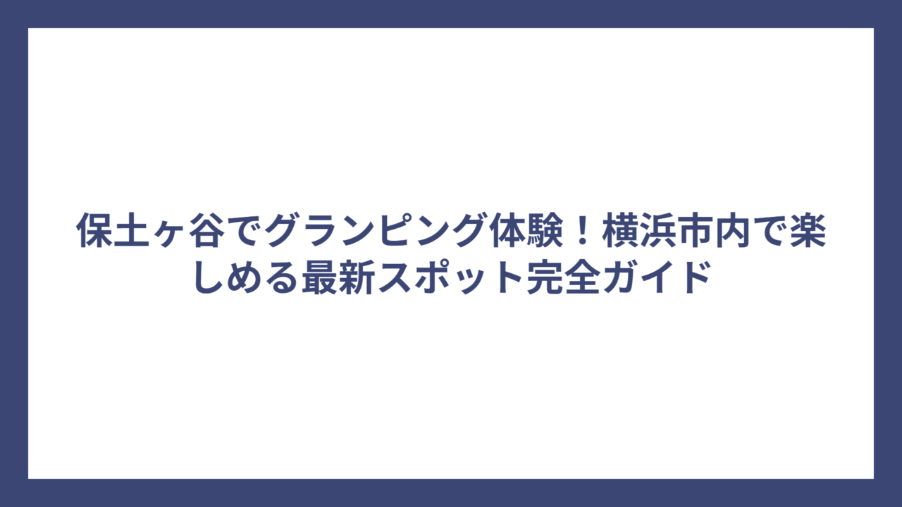 保土ヶ谷でグランピング体験！横浜市内で楽しめる最新スポット完全ガイド