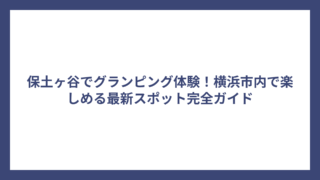 保土ヶ谷でグランピング体験！横浜市内で楽しめる最新スポット完全ガイド