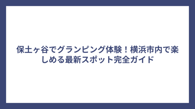 保土ヶ谷でグランピング体験！横浜市内で楽しめる最新スポット完全ガイド