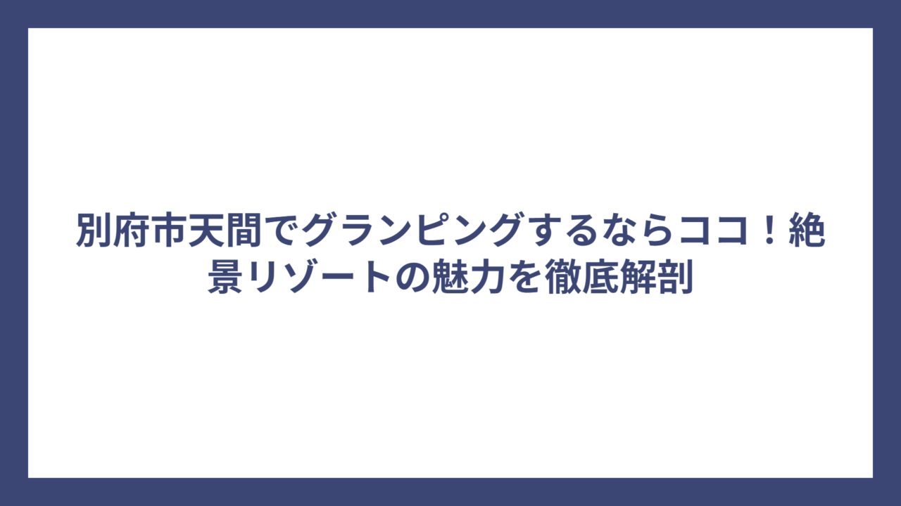 別府市天間でグランピングするならココ！絶景リゾートの魅力を徹底解剖