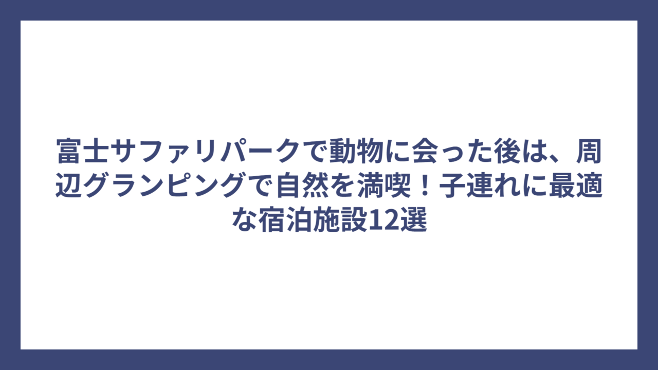 富士サファリパークで動物に会った後は、周辺グランピングで自然を満喫！子連れに最適な宿泊施設12選