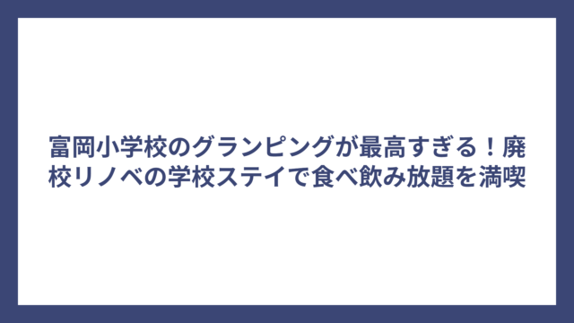 富岡小学校のグランピングが最高すぎる！廃校リノベの学校ステイで食べ飲み放題を満喫