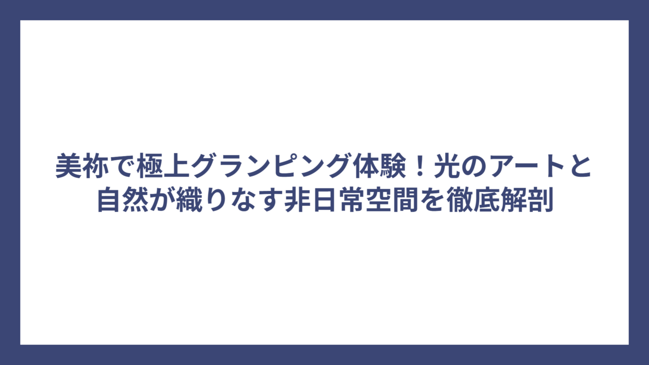 美祢で極上グランピング体験！光のアートと自然が織りなす非日常空間を徹底解剖