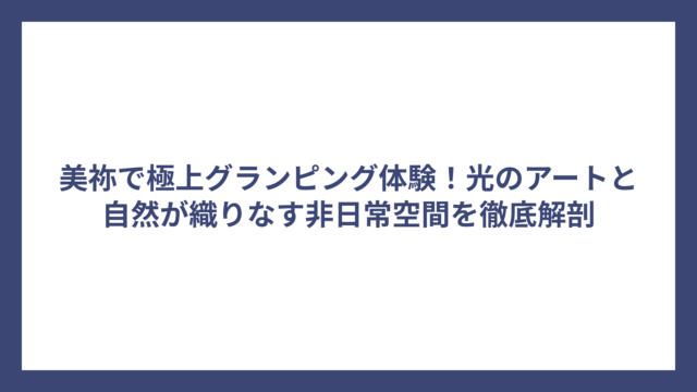 美祢で極上グランピング体験！光のアートと自然が織りなす非日常空間を徹底解剖