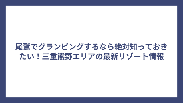 尾鷲でグランピングするなら絶対知っておきたい！三重熊野エリアの最新リゾート情報