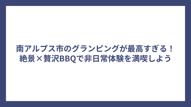南アルプス市のグランピングが最高すぎる！絶景×贅沢BBQで非日常体験を満喫しよう