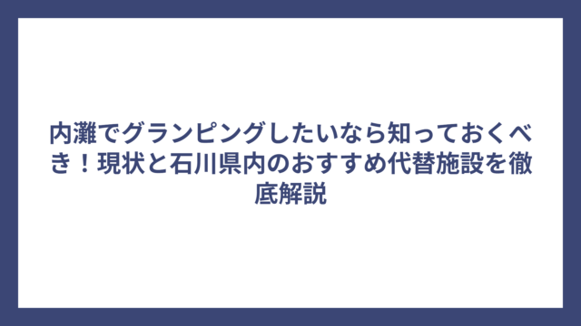 内灘でグランピングしたいなら知っておくべき！現状と石川県内のおすすめ代替施設を徹底解説