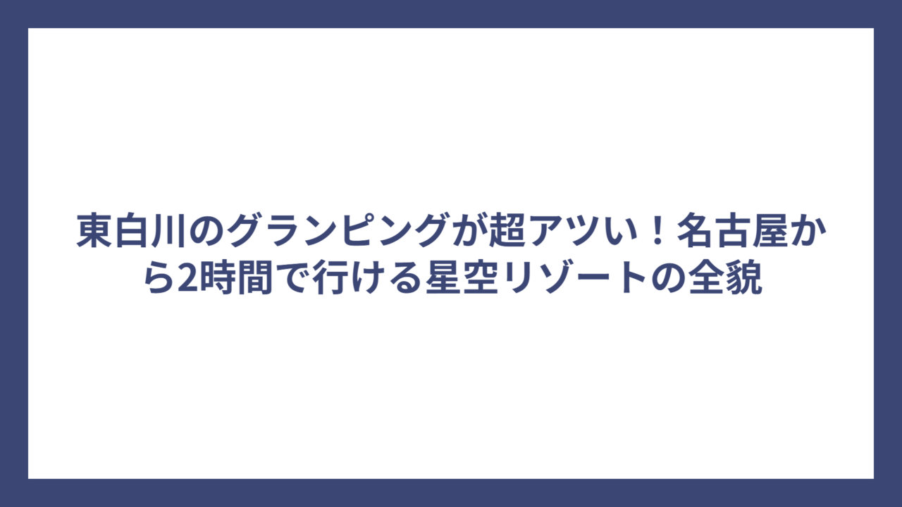 東白川のグランピングが超アツい！名古屋から2時間で行ける星空リゾートの全貌