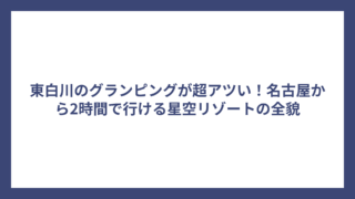 東白川のグランピングが超アツい！名古屋から2時間で行ける星空リゾートの全貌