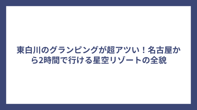 東白川のグランピングが超アツい！名古屋から2時間で行ける星空リゾートの全貌