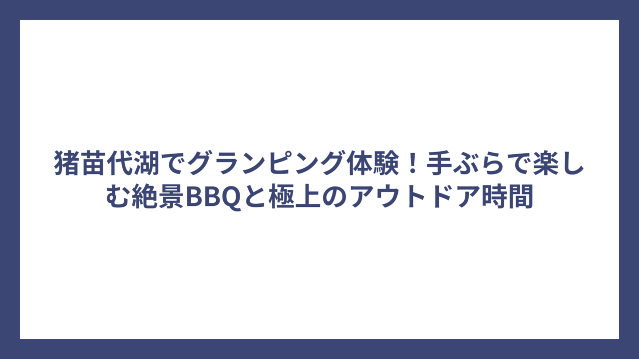 猪苗代湖でグランピング体験！手ぶらで楽しむ絶景BBQと極上のアウトドア時間