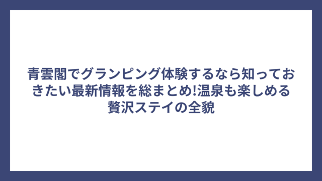 青雲閣でグランピング体験するなら知っておきたい最新情報を総まとめ!温泉も楽しめる贅沢ステイの全貌