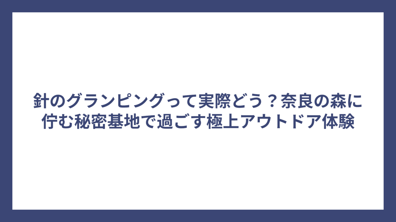 針のグランピングって実際どう？奈良の森に佇む秘密基地で過ごす極上アウトドア体験