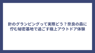 針のグランピングって実際どう？奈良の森に佇む秘密基地で過ごす極上アウトドア体験