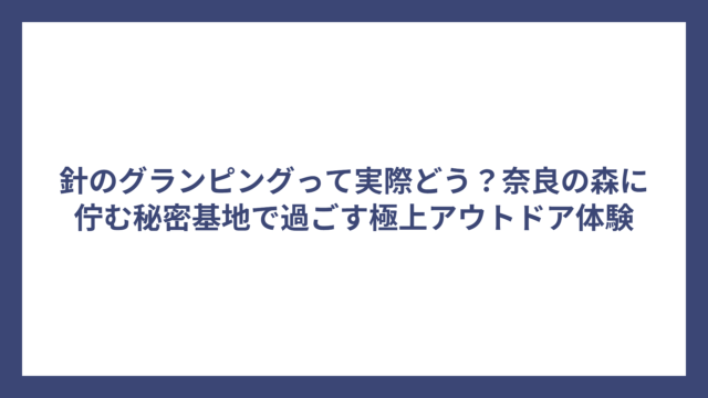針のグランピングって実際どう？奈良の森に佇む秘密基地で過ごす極上アウトドア体験