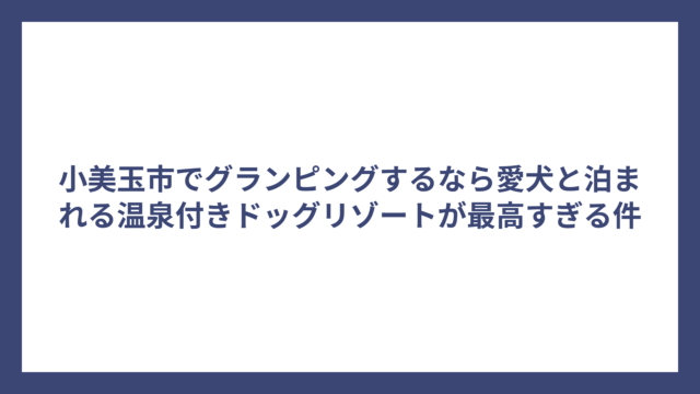 小美玉市でグランピングするなら愛犬と泊まれる温泉付きドッグリゾートが最高すぎる件