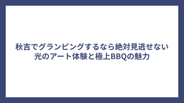 秋吉でグランピングするなら絶対見逃せない光のアート体験と極上BBQの魅力